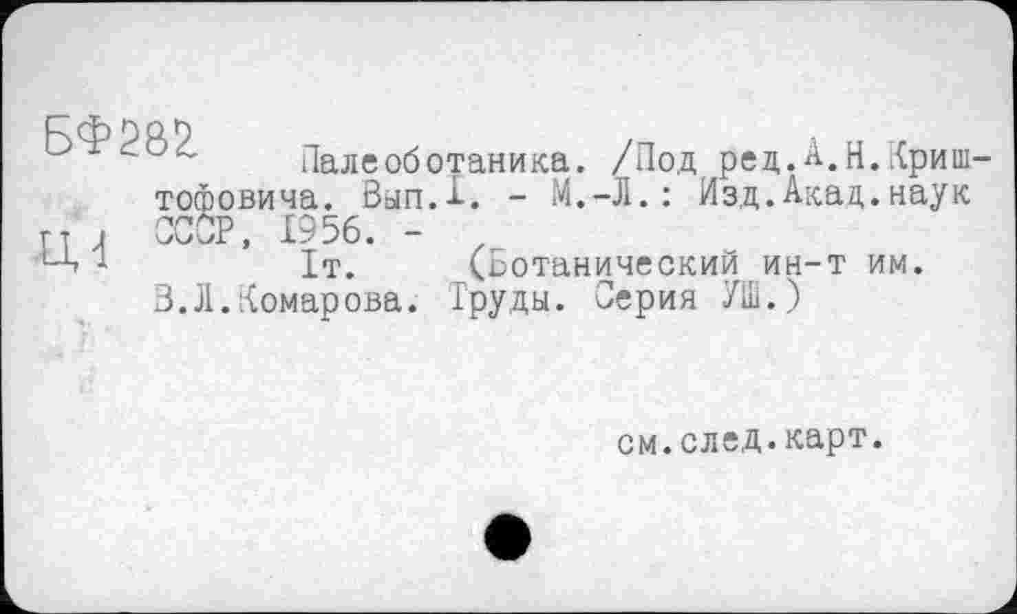 ﻿Палеоботаника. /Под ред.А.Н.Криш-тофовича. ВыпД. - М.-Л. : Изд.Акад.наук г г , ССОР, 1956. - z ‘А •!	It. (Ботанический ин-т им.
3.Л.Комарова. Груды. Серия УШ.)
см.след.карт.